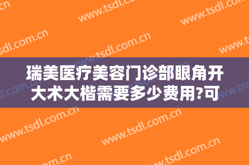 瑞美医疗美容门诊部眼角开大术大楷需要多少费用?可靠吗?