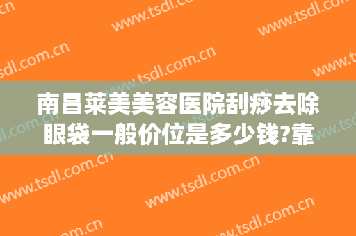 南昌莱美美容医院刮痧去除眼袋一般价位是多少钱?靠谱吗?(刮眼袋需要多少钱)