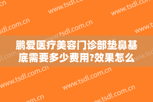 鹏爱医疗美容门诊部垫鼻基底需要多少费用?效果怎么样?