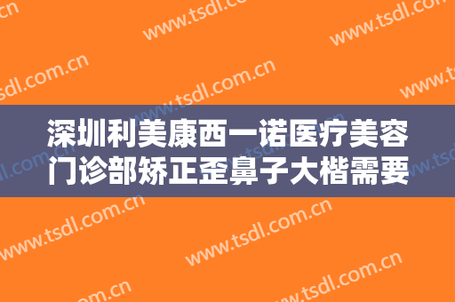 深圳利美康西一诺医疗美容门诊部矫正歪鼻子大楷需要多少费用?贵不贵?
