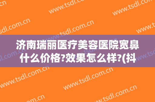济南瑞丽医疗美容医院宽鼻什么价格?效果怎么样?(抖音杜鹏程是哪里人)