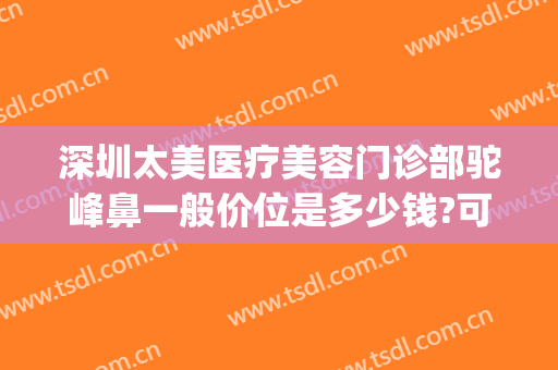 深圳太美医疗美容门诊部驼峰鼻一般价位是多少钱?可靠吗?(矫正驼峰鼻一般多少钱)