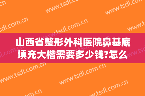山西省整形外科医院鼻基底填充大楷需要多少钱?怎么样?(太原假体隆鼻整形多少钱)