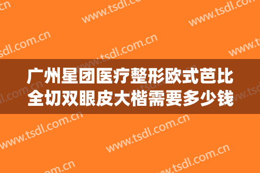 广州星团医疗整形欧式芭比全切双眼皮大楷需要多少钱?靠谱吗?(广州星团医美整形医院)