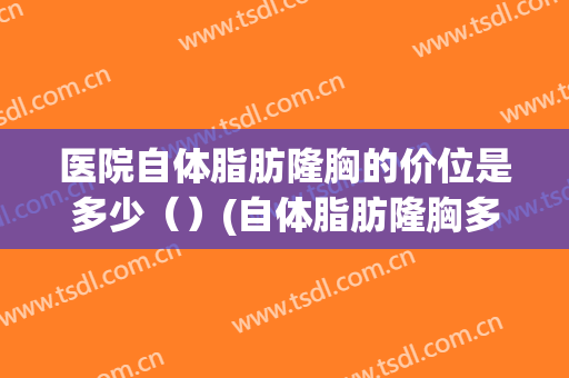 医院自体脂肪隆胸的价位是多少（）(自体脂肪隆胸多少钱)