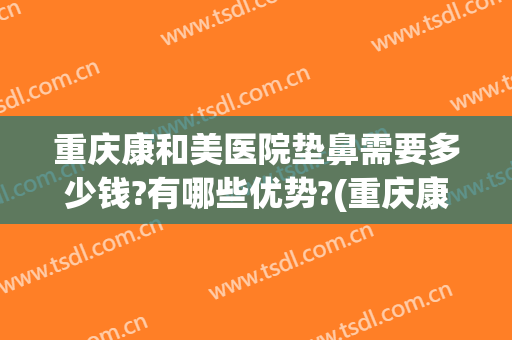 重庆康和美医院垫鼻需要多少钱?有哪些优势?(重庆康美整形在哪里)