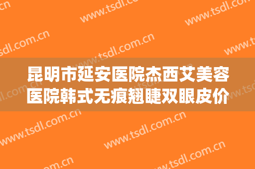 昆明市延安医院杰西艾美容医院韩式无痕翘睫双眼皮价钱?怎么样?(昆明延安医院杰西艾美容医院电话)