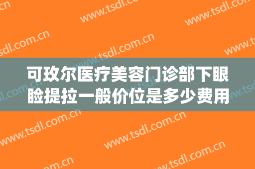 可玫尔医疗美容门诊部下眼睑提拉一般价位是多少费用?靠谱吗?(可玫尔医疗美容医院电话)