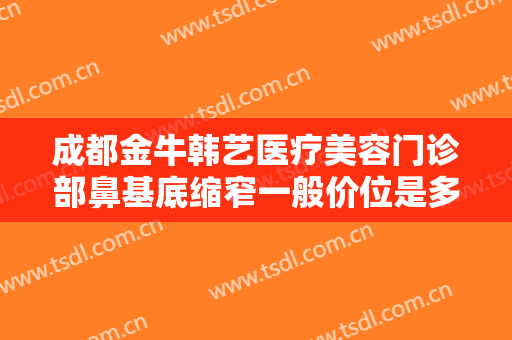 成都金牛韩艺医疗美容门诊部鼻基底缩窄一般价位是多少费用?有哪些优势?