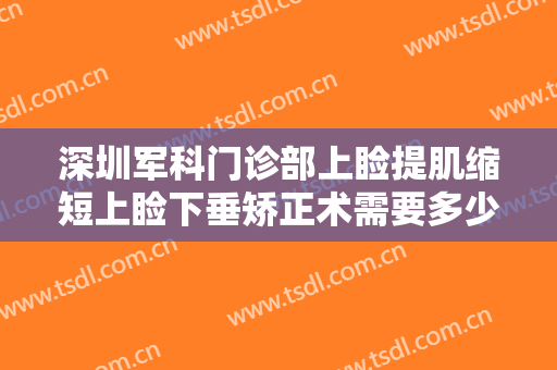 深圳军科门诊部上睑提肌缩短上睑下垂矫正术需要多少钱?多长时间恢复?