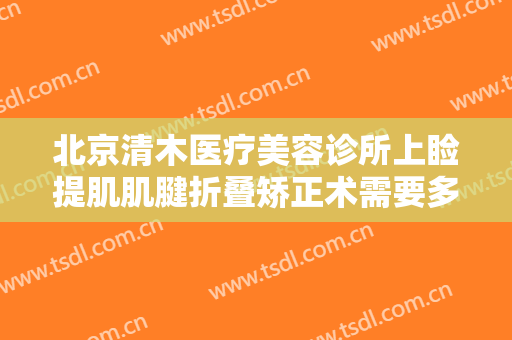 北京清木医疗美容诊所上睑提肌肌腱折叠矫正术需要多少钱?有哪些优势?