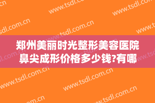 郑州美丽时光整形美容医院鼻尖成形价格多少钱?有哪些优势?(郑州口碑好的整形美容医院)