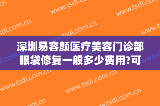 深圳易容颜医疗美容门诊部眼袋修复一般多少费用?可靠吗?(眉眼袋医疗美容)