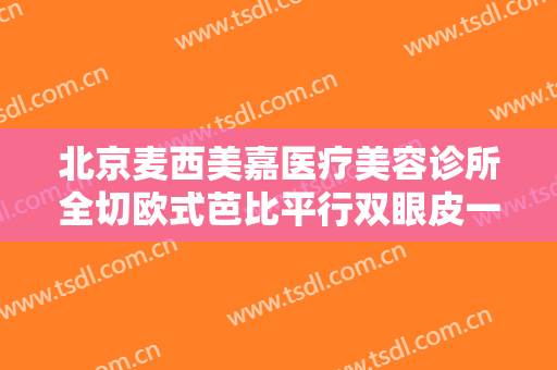 北京麦西美嘉医疗美容诊所全切欧式芭比平行双眼皮一般价位是多少?有哪些优势?