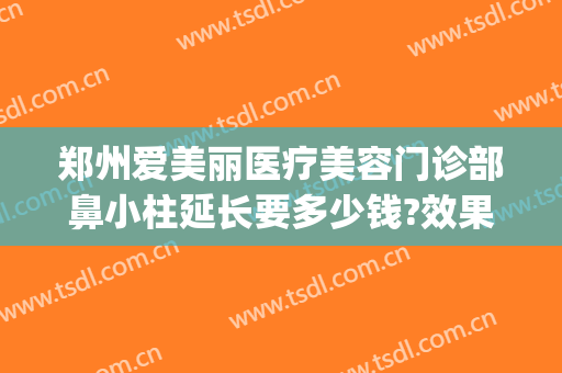 郑州爱美丽医疗美容门诊部鼻小柱延长要多少钱?效果怎么样?(郑州爱美丽整形院长)