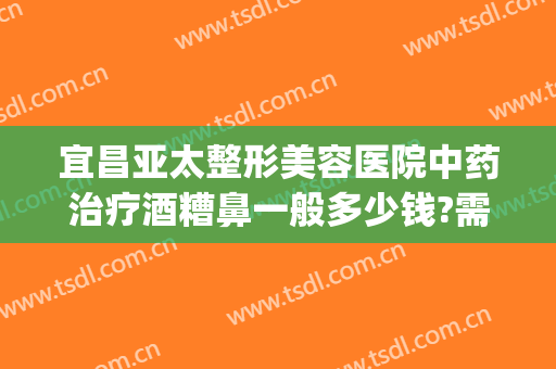 宜昌亚太整形美容医院中药治疗酒糟鼻一般多少钱?需要多久恢复?(治疗酒糟鼻价格)