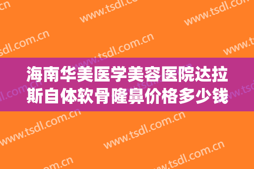 海南华美医学美容医院达拉斯自体软骨隆鼻价格多少钱?靠谱吗?(达美假体隆鼻)