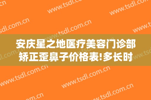 安庆星之地医疗美容门诊部矫正歪鼻子价格表!多长时间恢复?(安庆亚星整形医院)