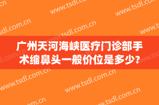 广州天河海峡医疗门诊部手术缩鼻头一般价位是多少?靠谱吗?(广州海峡医疗整形美容医院)