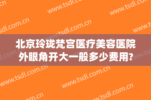 北京玲珑梵宫医疗美容医院外眼角开大一般多少费用?好不好?(昆明玲珑梵宫美容效果怎么样)