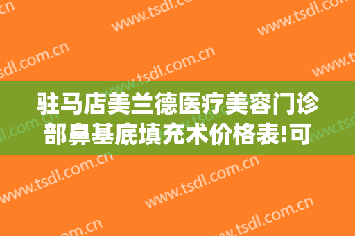 驻马店美兰德医疗美容门诊部鼻基底填充术价格表!可靠吗?(驻马店美兰德整形)
