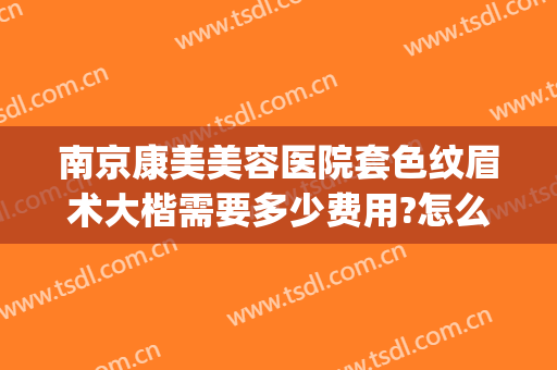 南京康美美容医院套色纹眉术大楷需要多少费用?怎么样?(南京市康美美容医院)
