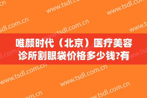 唯颜时代（北京）医疗美容诊所割眼袋价格多少钱?有哪些优势?(北京唯颜医美怎么样)