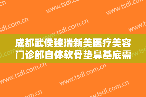 成都武侯臻瑞新美医疗美容门诊部自体软骨垫鼻基底需要多少钱?有哪些优势?