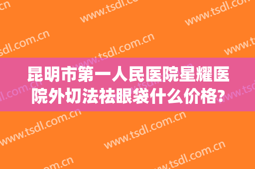 昆明市第一人民医院星耀医院外切法祛眼袋什么价格?靠谱吗?(昆明哪家正规医院做眼袋)