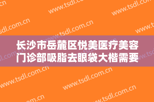 长沙市岳麓区悦美医疗美容门诊部吸脂去眼袋大楷需要多少钱?效果怎么样?