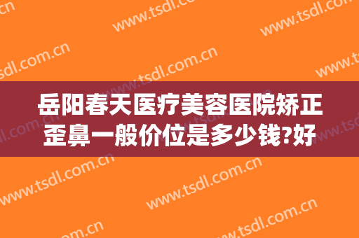 岳阳春天医疗美容医院矫正歪鼻一般价位是多少钱?好不好?(岳阳你美整形医院是正规的吗)
