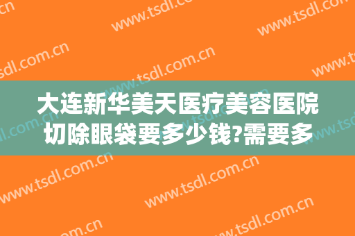 大连新华美天医疗美容医院切除眼袋要多少钱?需要多久恢复?(大连美天整形医院价格表)