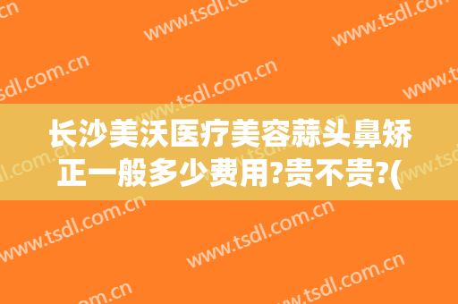 长沙美沃医疗美容蒜头鼻矫正一般多少费用?贵不贵?(长沙美沃整形医院)