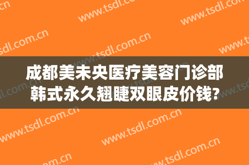 成都美未央医疗美容门诊部韩式永久翘睫双眼皮价钱?好不好?(成都医美美容整形医院)