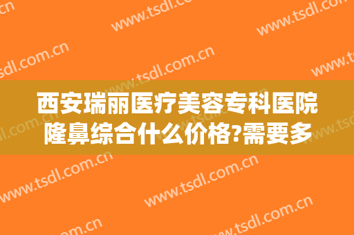 西安瑞丽医疗美容专科医院隆鼻综合什么价格?需要多久恢复?(西安瑞丽整形美容医院)