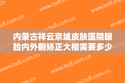 内蒙古祥云京城皮肤医院眼睑内外翻矫正大楷需要多少费用?怎么样?
