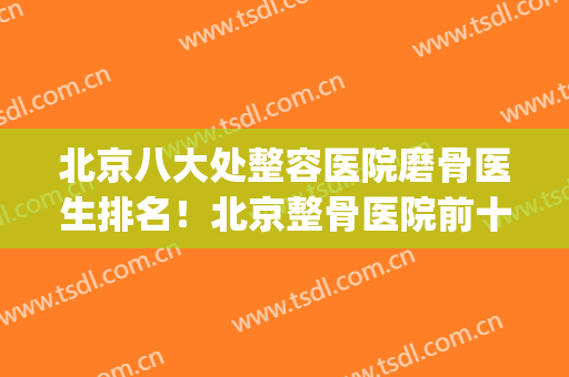 北京八大处整容医院磨骨医生排名！北京整骨医院前十名(北京磨骨最好的医院)