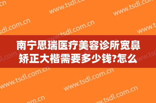 南宁思瑞医疗美容诊所宽鼻矫正大楷需要多少钱?怎么样?(南宁思瑞整形医院怎么样)