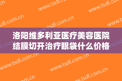 洛阳维多利亚医疗美容医院结膜切开治疗眼袋什么价格?靠谱吗?(维多利亚整形医院做眼袋图片)