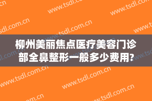 柳州美丽焦点医疗美容门诊部全鼻整形一般多少费用?多长时间恢复?(柳州市医美整形医院)