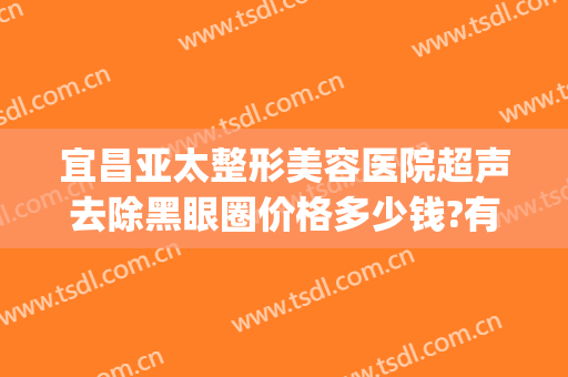 宜昌亚太整形美容医院超声去除黑眼圈价格多少钱?有哪些优势?(宜昌亚太医美整形是正规医院吗)