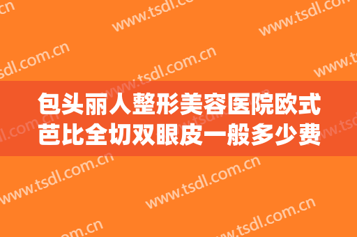 包头丽人整形美容医院欧式芭比全切双眼皮一般多少费用?贵不贵?(包头双眼皮手术)