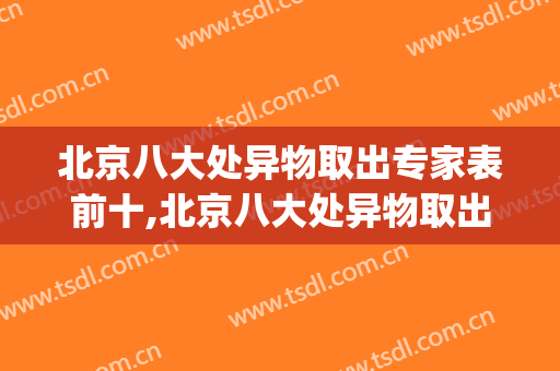 北京八大处异物取出专家表前十,北京八大处异物取出专家表(八大处最擅长异物取出的大夫)