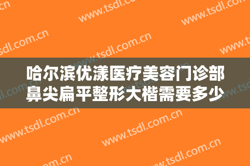 哈尔滨优漾医疗美容门诊部鼻尖扁平整形大楷需要多少钱?需要多久恢复?