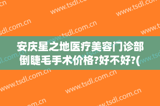 安庆星之地医疗美容门诊部倒睫毛手术价格?好不好?(安庆星之地医疗美容怎么样)