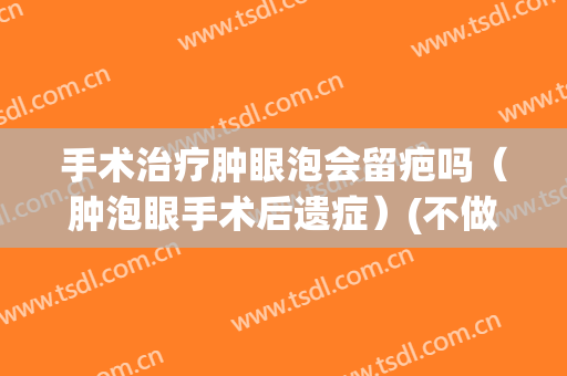 手术治疗肿眼泡会留疤吗（肿泡眼手术后遗症）(不做手术可以去除肿眼泡吗)
