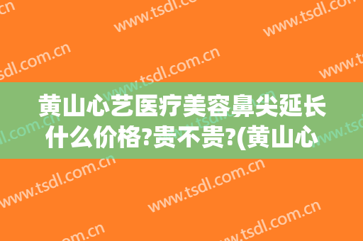 黄山心艺医疗美容鼻尖延长什么价格?贵不贵?(黄山心艺整形医院官网)