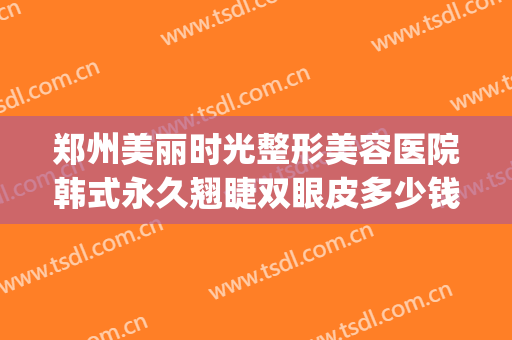 郑州美丽时光整形美容医院韩式永久翘睫双眼皮多少钱?效果怎么样?(郑州郑美整形医院)