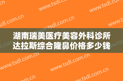 湖南瑞美医疗美容外科诊所达拉斯综合隆鼻价格多少钱?需要多久恢复?
