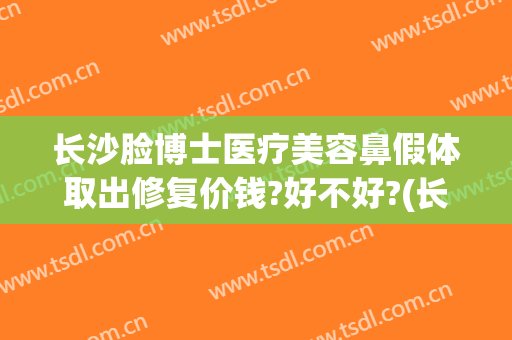 长沙脸博士医疗美容鼻假体取出修复价钱?好不好?(长沙脸博士医疗美容正规吗)
